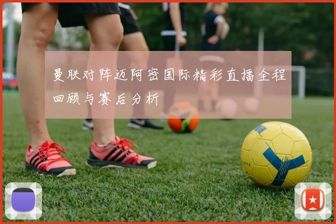 曼联对阵迈阿密国际精彩直播全程回顾与赛后分析
