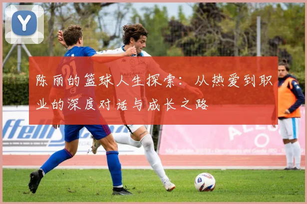陈丽的篮球人生探索：从热爱到职业的深度对话与成长之路