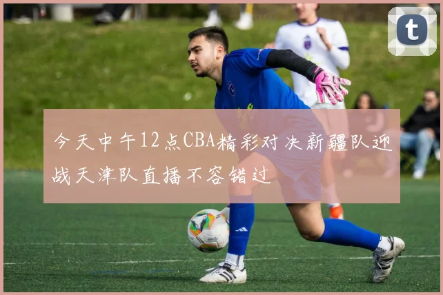 今天中午12点CBA精彩对决新疆队迎战天津队直播不容错过